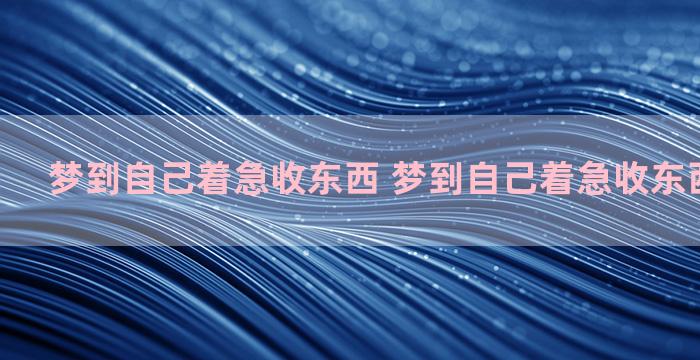 梦到自己着急收东西 梦到自己着急收东西什么意思